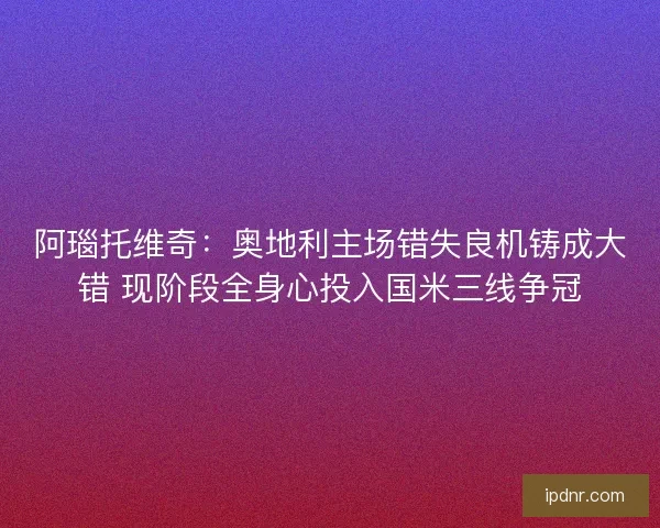阿瑙托维奇：奥地利主场错失良机铸成大错 现阶段全身心投入国米三线争冠