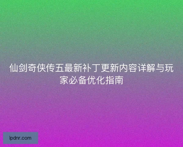 仙剑奇侠传五最新补丁更新内容详解与玩家必备优化指南