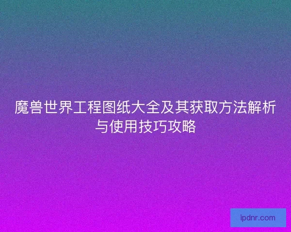 魔兽世界工程图纸大全及其获取方法解析与使用技巧攻略