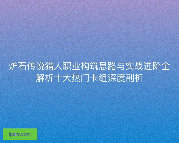炉石传说猎人职业构筑思路与实战进阶全解析十大热门卡组深度剖析
