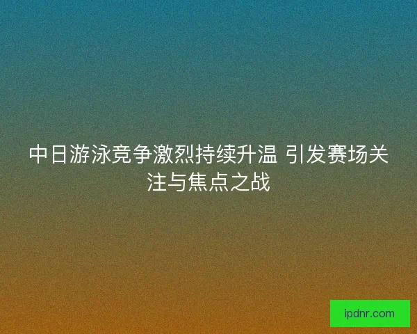 中日游泳竞争激烈持续升温 引发赛场关注与焦点之战