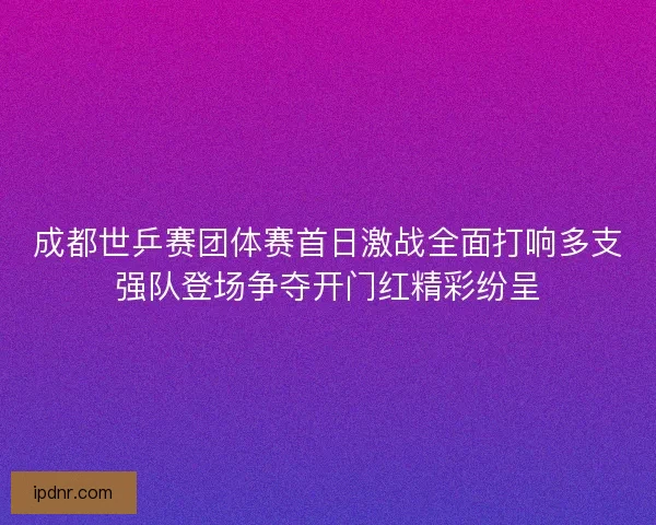 成都世乒赛团体赛首日激战全面打响多支强队登场争夺开门红精彩纷呈