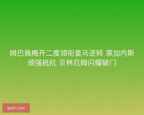 姆巴佩梅开二度领衔皇马逆转 莱加内斯顽强抵抗 贝林厄姆闪耀破门