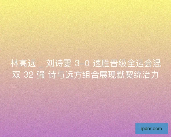林高远 _ 刘诗雯 3-0 速胜晋级全运会混双 32 强 诗与远方组合展现默契统治力