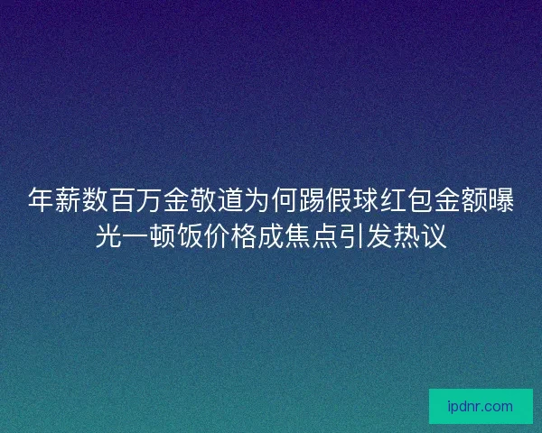 年薪数百万金敬道为何踢假球红包金额曝光一顿饭价格成焦点引发热议