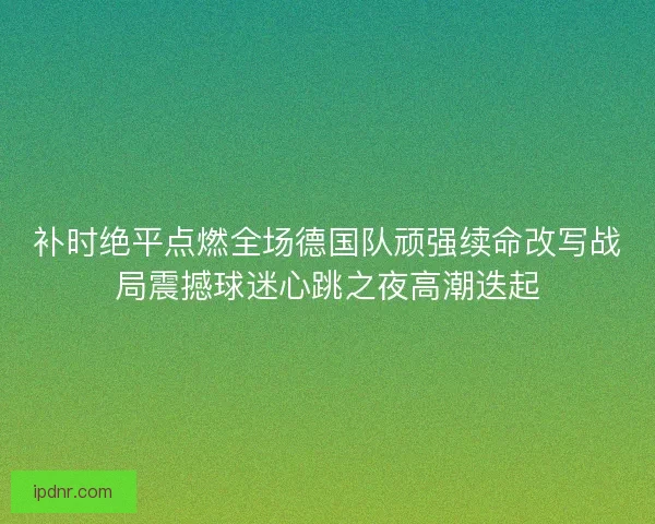 补时绝平点燃全场德国队顽强续命改写战局震撼球迷心跳之夜高潮迭起