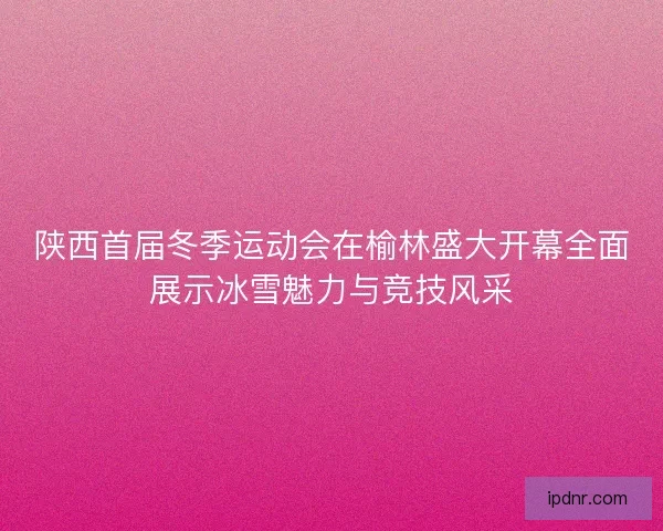 陕西首届冬季运动会在榆林盛大开幕全面展示冰雪魅力与竞技风采