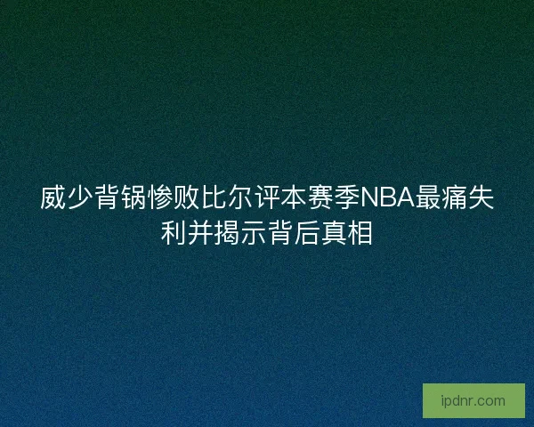 威少背锅惨败比尔评本赛季NBA最痛失利并揭示背后真相
