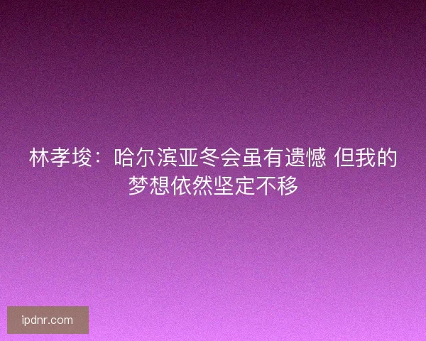 林孝埈：哈尔滨亚冬会虽有遗憾 但我的梦想依然坚定不移