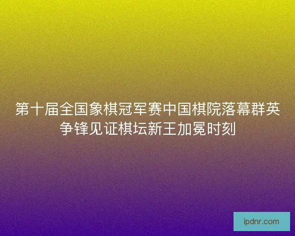 第十届全国象棋冠军赛中国棋院落幕群英争锋见证棋坛新王加冕时刻