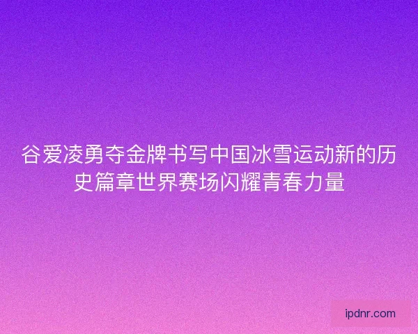谷爱凌勇夺金牌书写中国冰雪运动新的历史篇章世界赛场闪耀青春力量