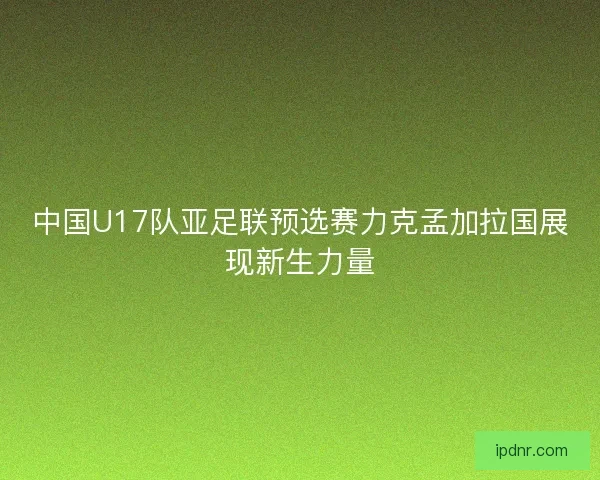 中国U17队亚足联预选赛力克孟加拉国展现新生力量