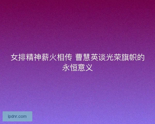 女排精神薪火相传 曹慧英谈光荣旗帜的永恒意义