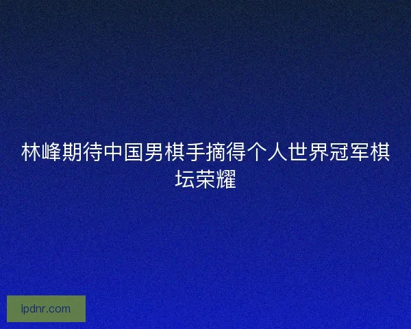 林峰期待中国男棋手摘得个人世界冠军棋坛荣耀