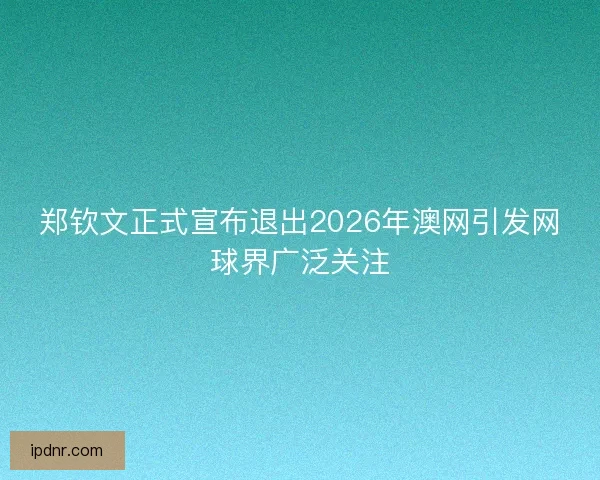 郑钦文正式宣布退出2026年澳网引发网球界广泛关注