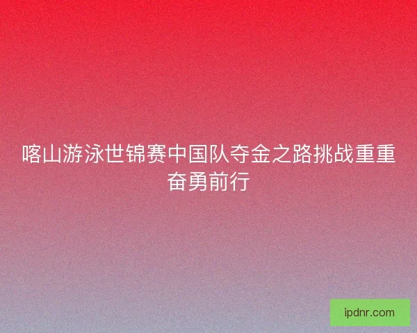 喀山游泳世锦赛中国队夺金之路挑战重重奋勇前行