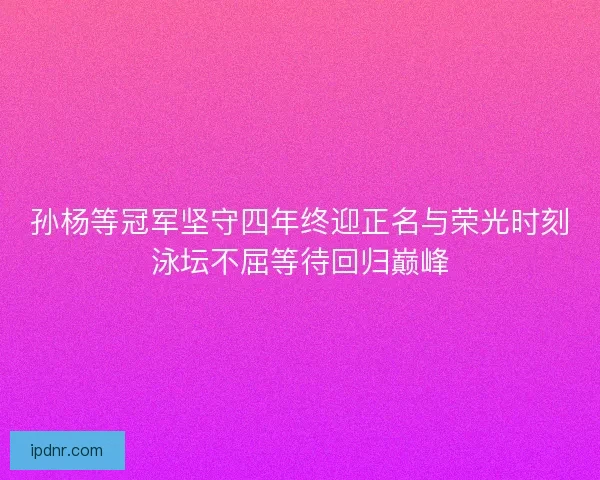 孙杨等冠军坚守四年终迎正名与荣光时刻泳坛不屈等待回归巅峰