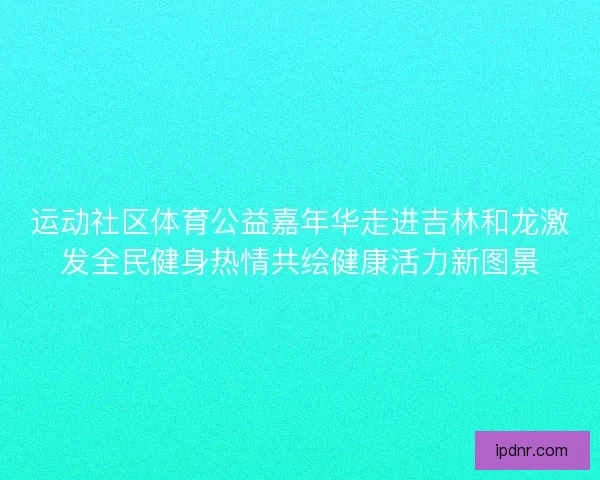 运动社区体育公益嘉年华走进吉林和龙激发全民健身热情共绘健康活力新图景