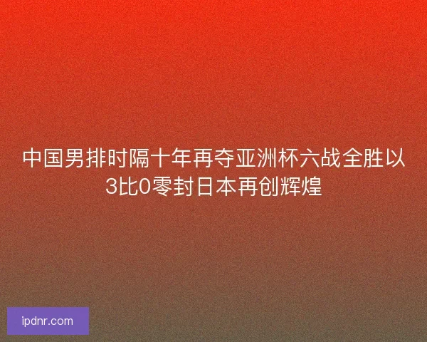 中国男排时隔十年再夺亚洲杯六战全胜以3比0零封日本再创辉煌
