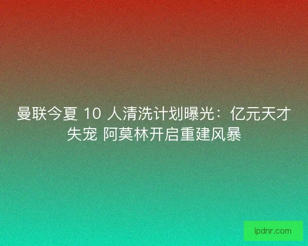 曼联今夏 10 人清洗计划曝光：亿元天才失宠 阿莫林开启重建风暴