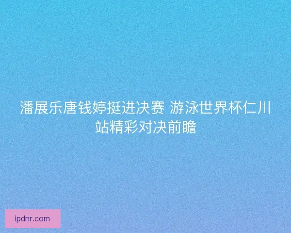 潘展乐唐钱婷挺进决赛 游泳世界杯仁川站精彩对决前瞻