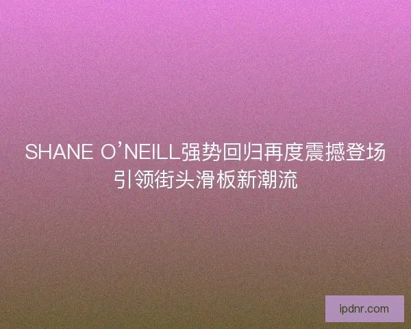 SHANE O’NEILL强势回归再度震撼登场引领街头滑板新潮流 SHANE O’NEILL强势回归再度震撼登场引领街头滑板新潮流