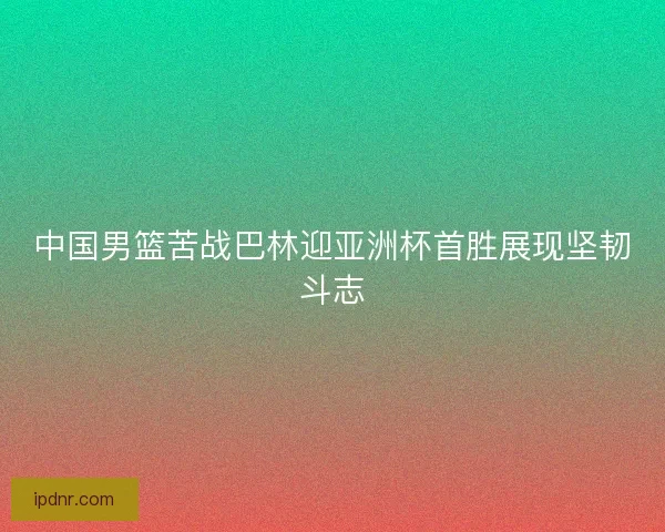中国男篮苦战巴林迎亚洲杯首胜展现坚韧斗志