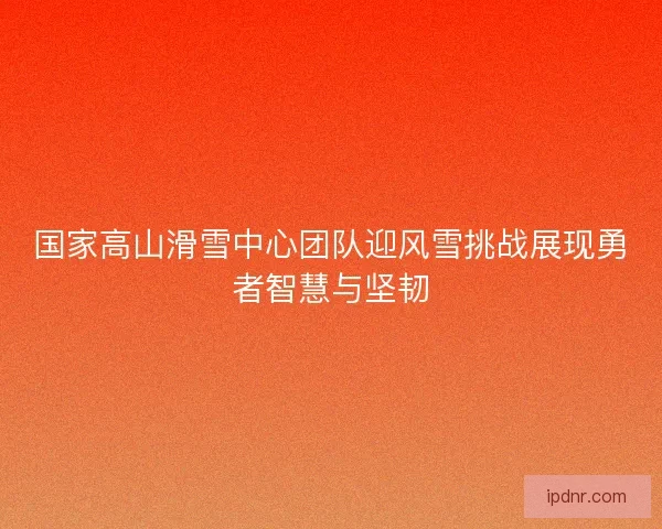 国家高山滑雪中心团队迎风雪挑战展现勇者智慧与坚韧