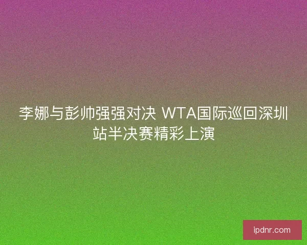 李娜与彭帅强强对决 WTA国际巡回深圳站半决赛精彩上演