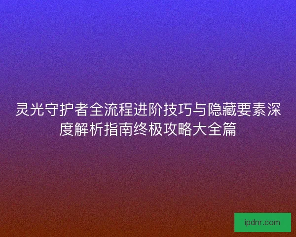 灵光守护者全流程进阶技巧与隐藏要素深度解析指南终极攻略大全篇