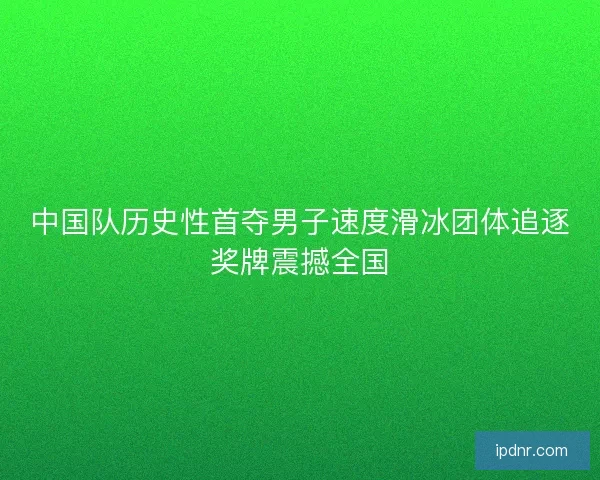 中国队历史性首夺男子速度滑冰团体追逐奖牌震撼全国