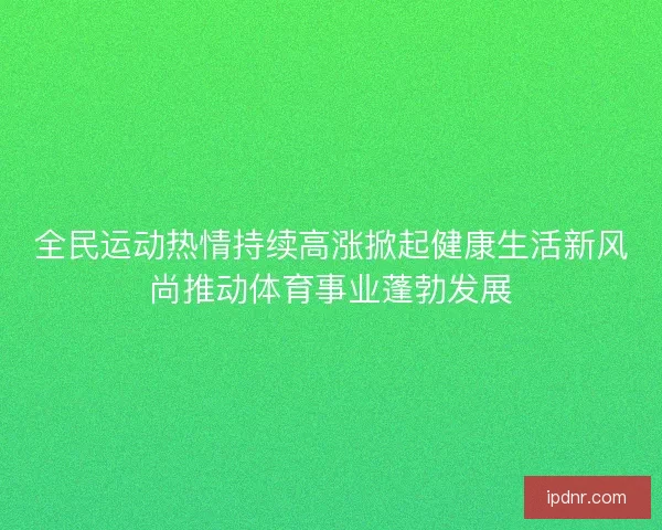 全民运动热情持续高涨掀起健康生活新风尚推动体育事业蓬勃发展