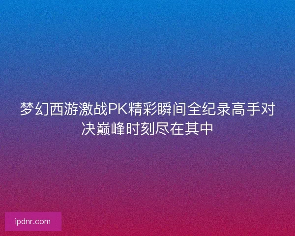 梦幻西游激战PK精彩瞬间全纪录高手对决巅峰时刻尽在其中