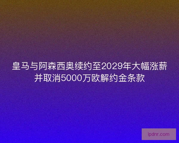 皇马与阿森西奥续约至2029年大幅涨薪并取消5000万欧解约金条款